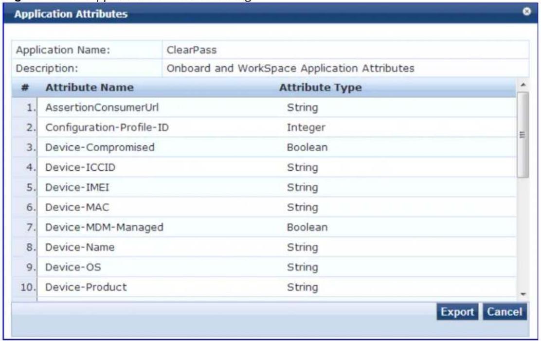 Application Attributes Application Name: ClearPass Description: Onboard and WorkSpace Application Attributes Attribute Name Attribute Type 1. AssertionConsumerUrl String 2. Configuration-Profile-ID Integer 3. Device-Compromised Boolean 4. Device-ICCID String 5. Device-IMEI String 6. Device-MAC String 7. Device-MDM-Managed Boolean 8. Device-Name String 9. Device-OS String 10. Device-Product String Export Cancel