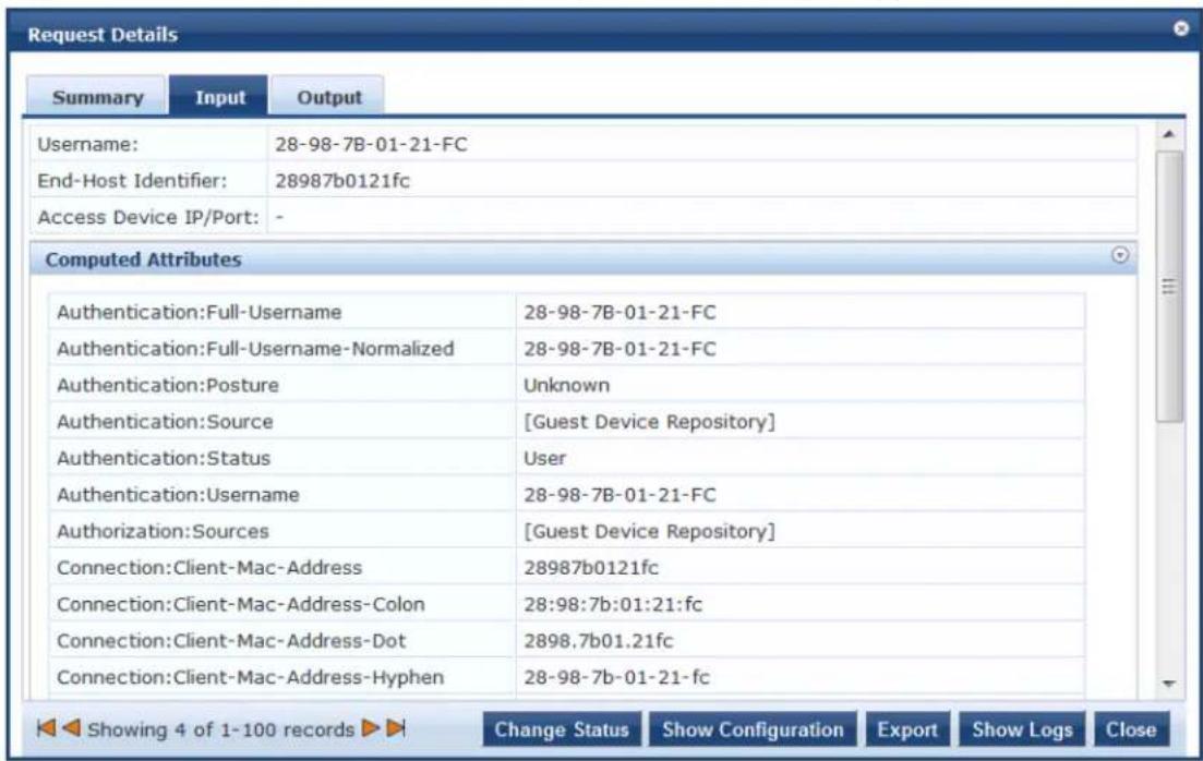 Request Details Summary Input Output Username: 28-98-7B-01-21-FC End-Host Identifier: 28987b0121fc Access Device IP/Port: - Computed Attributes Authentication:Full-Username 28-98-7B-01-21-FC Authentication:Full-Username-Normalized 28-98-7B-01-21-FC Authentication:Posture Unknown Authentication:Source [Guest Device Repository] Authentication:Status User Authentication:Username 28-98-7B-01-21-FC Authorization:Sources [Guest Device Repository] Connection:Client-Mac-Address 28987b0121fc Connection:Client-Mac-Address-Colon 28:98:7b:01:21:fc Connection:Client-Mac-Address-Dot 2898.7b01.21fc Connection:Client-Mac-Address-Hyphen 28-98-7b-01-21-fc Showing 4 of 1-100 records Change Status Show Configuration Export Show Logs Close