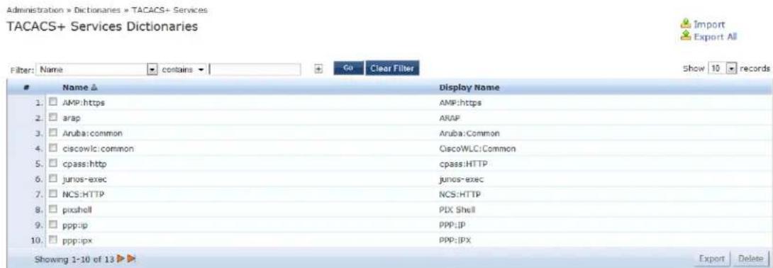 Administration » Dictionaries » TACACS+ Services TACACS+ Services Dictionaries Filter: Name ▼ contains ▼ Go Clear Filter Show 10 records Name ▲ Display Name 1. AMP:https AMP:https 2. arap AFAP 3. Aruba:common Aruba:Common 4. ciscowlci:common CiscoWLC:Common 5. cpass:http cpass:HTTP 6. junos-exec junos-exec 7. NCS:HTTP NCS:HTTP 8. pixahell PIX Shell 9. ppp:ip PPP:IP 10. ppp:px PPP:IPX Showing 1-10 of 13 ▶ Export Delete