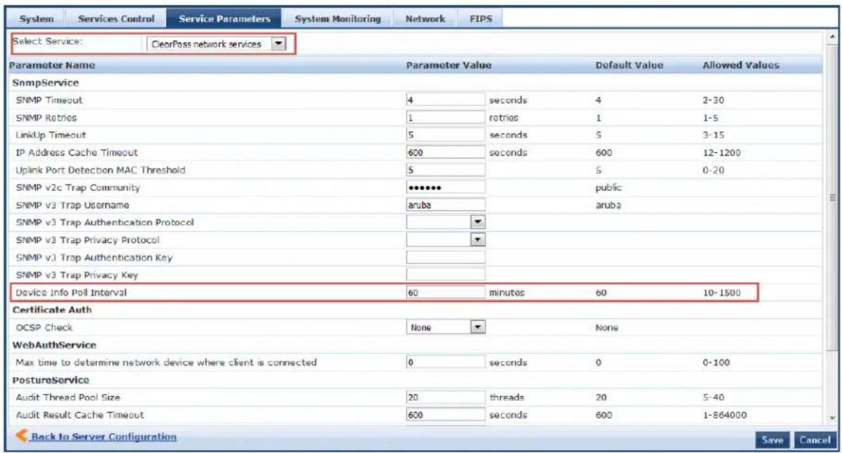 System Services Control Service Parameters System Monitoring Network FIPS Select Service: ClearPass network services Parameter Name Parameter Value Default Value Allowed Values SnmpService SNMP Timeout 4 seconds 4 2-30 SNMP Retries 1=retries 1 1-5 LinkUp Timeout 5 seconds 5 3-15 IP Address Cache Timeout 600 seconds 600 12-1200 Uplink Port Detection MAC Threshold 5 5 0-20 SNMP v2c Trap Community ********* public SNMP v3 Trap Username aruba aruba SNMP v3 Trap Authentication Protocol SNMP v3 Trap Privacy Protocol SNMP v3 Trap Authentication Key SNMP v3 Trap Privacy Key Device Info Poll Interval 60 minutes 60 10-1500 Certificate Auth OCSP Check None None WebAuthService Max time to determine network device where client is connected 0 seconds 0 0-100 PostureService Audit Thread Pool Size 20licherls 20 5-40 Audit Result Cache Timeout 600licherls 600 1-864000 Back to Server Configuration Save Cancel