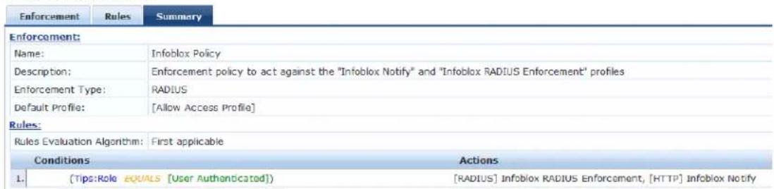 Enforcement Rules Summary Enforcement: Name: Infoblox Policy Description: Enforcement policy to act against the "Infoblox Notify" and "Infoblox RADIUS Enforcement" profiles Enforcement Type: RADIUS Default Profile: [Allow Access Profile] Rules: Rules Evaluation Algorithm: First applicable Conditions Actions 1. [Tips:Role EQUALS [User Authenticated)] [RADIUS] Infoblox RADIUS Enforcement, [HTTP] Infoblox Notify