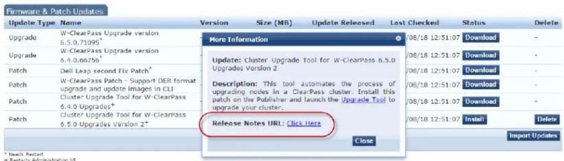 Firmware & Patch Updates Update Type Name Version Size (MB) Update Released Last Checked Status Delete Upgrade W-ClearPass Upgrade version 6.5.0.71095* More Information /08/18 12:51:07 Download - Upgrade W-ClearPass Upgrade version 6.4.0.66756* Update: Cluster Upgrade Tool for W-ClearPass 6.5.0 Upgrades Version 2 /08/18 12:51:07 Download - Patch Dell Leap second Fix Patch* /08/18 12:51:07 Download - Patch W-ClearPass Patch - Support DER format upgrade and update Images in CLI Description: This tool automates the process of upgrading nodes in a ClearPass cluster. Install this patch on the Publisher and launch the Upgrade Tool to upgrade your cluster. Patch Cluster Upgrade Tool for W-ClearPass 6.4.0 Upgrades+ /08/18 12:51:07 Download - Patch Cluster Upgrade Tool for W-ClearPass 6.5.0 Upgrades Version 2+ Release Notes URL: Click Here /08/18 12:51:07 Install Delete Close Import Updates * Needs Restart - Restarts Administration U4