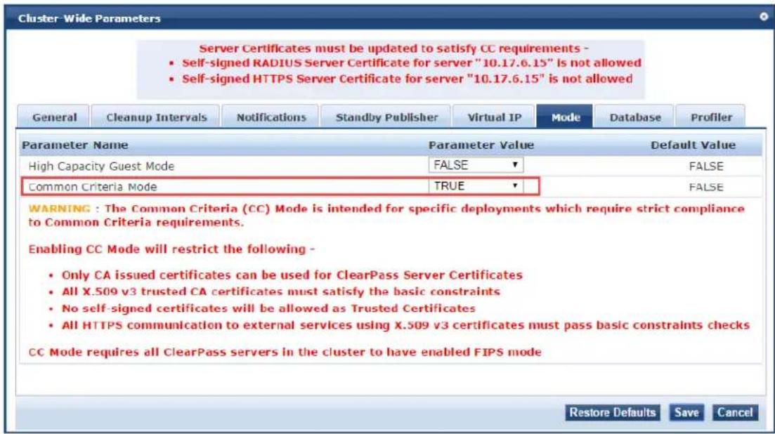 Cluster-Wide Parameters Server Certificates must be updated to satisfy CC requirements - • Self-signed RADIUS Server Certificate for server "10.17.6.15" is not allowed • Self-signed HTTPS Server Certificate for server "10.17.6.15" is not allowed General Cleanup Intervals Notifications Standby Publisher Virtual IP Mode DATABASE Profiler Parameter Name Parameter Value Default Value High Capacity Guest Mode FALSE BALSE Common Criteria Mode TRUE BALSE WARNING : The Common Criteria (CC) Mode is intended for specific deployments which require strict compliance to Common Criteria requirements. Enabling CC Mode will restrict the following - • Only CA issued certificates can be used for ClearPass Server Certificates • All X.509 v3 trusted CA certificates must satisfy the basic constraints • No self-signed certificates will be allowed as Trusted Certificates • All HTTPS communication to external services using X.509 v3 certificates must pass basic constraints checks CC Mode requires all ClearPass servers in the cluster to have enabled FIPS mode Restore Defaults Save Cancel