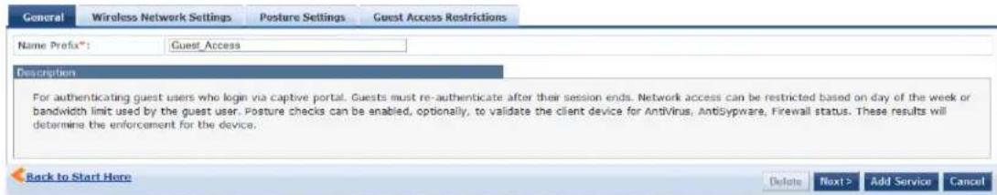 General Wireless Network Settings Posture Settings Guest Access Restrictions Name Prefix*: Guest_Access Description For authenticating guest users who login via captive portal. Guests must re-authenticate after their session ends. Network access can be restricted based on day of the week or bandwidth limit used by the guest user. Posture checks can be enabled, optionally, to validate the client device for AntiVirus, AntiSypware, Firewall status. These results will determine the enforcement for the device. Back to Start Here Delete Next > Add Service Cancel