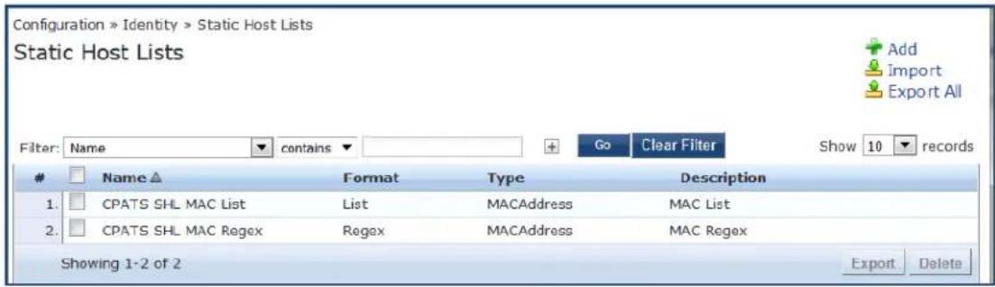 Configuration » Identity » Static Host Lists Static Host Lists Filter: Name ▼ contains ▼ + Go Clear Filter Show 10 records Name ▲ Format Type Description 1. CPATS SHL MAC List List MACAddress MAC List 2. CPATS SHL MAC Regex Regex MACAddress MAC Regex Showing 1-2 of 2 Export Delete