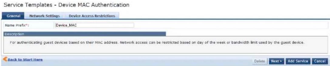 Service Templates - Device MAC Authentication General Network Settings Device Access Restrictions Name Prefix*: Device_MAC Description For authenticating guest devices based on their MAC address. Network access can be restricted based on day of the week or bandwidth limit used by the guest device. Back to Start Here Delete Next > Add Service Cancel
