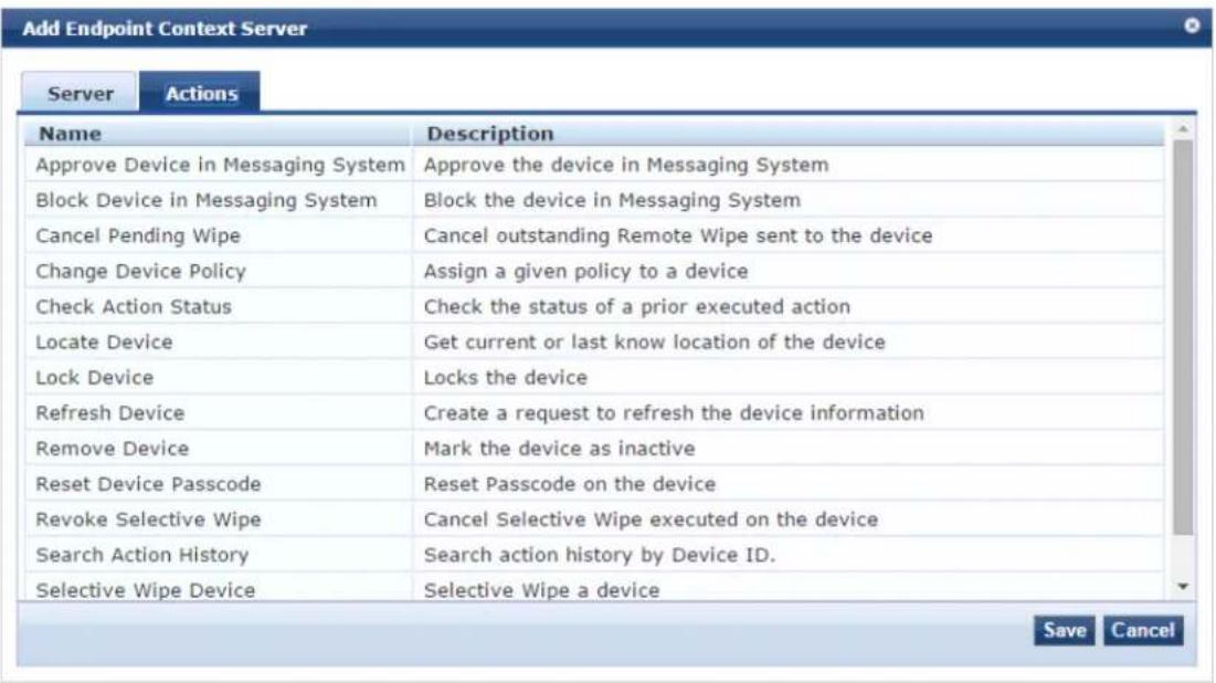 Add Endpoint Context Server Server Actions Name Description Approve Device in Messaging System Approve the device in Messaging System Block Device in Messaging System Block the device in Messaging System Cancel Pending Wipe Cancel outstanding Remote Wipe sent to the device Change Device Policy Assign a given policy to a device Check Action Status Check the status of a prior executed action Locate Device� Get current or last know location of the device Lock Device Locks the device Refresh Device creation a request to refresh the device information Remove Device Mark the device as inactive Reset Device Passcode Reset Passcode on the device Revoke Selective Wipe Cancel Selective Wipe executed on the device Search Action History Search action history by Device ID. Selective Wipe Device Selective Wipe a device Save Cancel