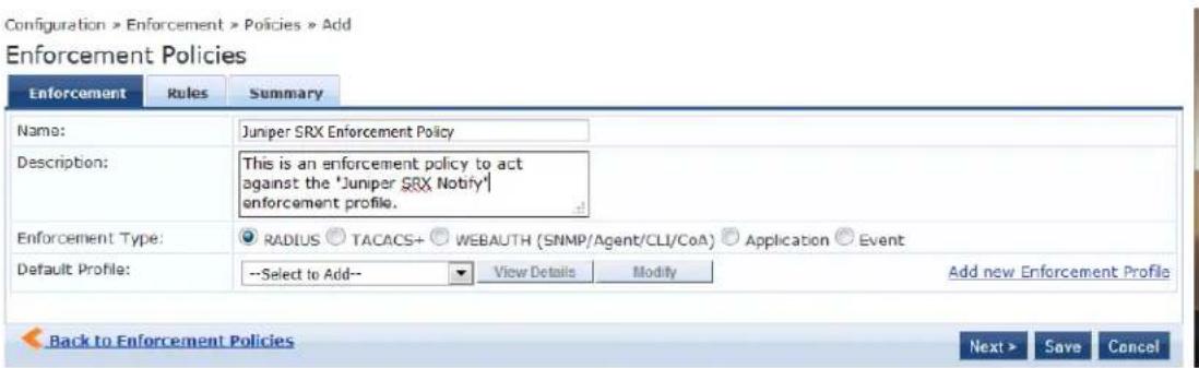 Configuration > Enforcement > Policies > Add Enforcement Policies Enforcement Rules Summary Name: Jurper SRX Enforcement Policy Description: This is an enforcement policy to act against the 'Jurper SRX Notify' enforcement profile. Enforcement Type: ● RADIUS ○ TACACS+ ○ WEBAUTH (SNMP/Agent/CLI/CoA) ○ Application ○ Event Default Profile: --Select to Add-- View Details Modify Add new Enforcement Profile Back to Enforcement Policies Next > Save Cancel
