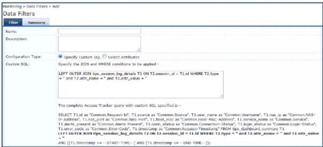Monitoring > Data Filters * Add Data Filters Filter Summary Name: Description: Configuration Type: Specify Custom SQL Select Attributes Custom SQL: Specify the JOIN and WHERE conditions to be applied - LEFT OUTER JOIN bps_session_log_details T2 ON T2.session_id = T1.id WHERE T2.type = " and T2.attr_name = " and T2.attr_value = " The complete Access Tracker query with custom SQL specified is - SELECT T1.id as "Common.Request-Id", T1.source as "Common.Source", T1.user_name as "Common.Usage", T1.nas_ip as "Common.NAS- IP-Address", T1.nas_port as "Common.NAS-Port", T1.host_mac as "Common.Host-MAC-Address", T1.service_name as "Common.Service", T1 alerts_present as "Common.AAlerts-Present", T1.conn_status as "Common.Connection-Status", T1.login_status as "Common.Login-Status", T1.error_code as "Common.Error-Code", T1.timestamp as "Common.Request-Timestamp" FROM tips_dashboard_summary T1 LEFT OUTER JOIN tips_session_log_details T2 ON T2.session_id = T1.id WHERE T2.type = " and T2.attr_name = " and T2.attr_value = " AND {(T1.timestamp >= --START-TIME--) AND (T1.timestamp <= --END-TIME--));