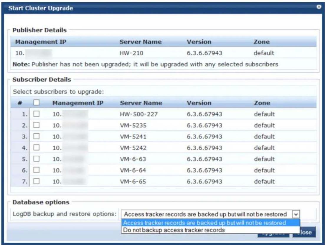 Start Cluster Upgrade Publisher Details Management IP Server Name Version Zone 10. HW-210 6.3.6.67943ITCHDefault Note: Publisher has not been upgraded; it will be upgraded with any selected subscribers Subscriber Details Select subscribers to upgrade: □ Management IP Server Name Version Zone 1. □ 10. HW-500-227 6.3.6.67943 default 2. □ 10. VM-5235 6.3.6.67943 default 3. □ 10. VM-5241 6.3.6.67943 default 4. □ 10. VM-5242 6.3.6.67943 default 5. □ 10. VM-6-63 6.3.6.67943 default 6. □ 10. VM-6-64 6.3.6.67943 default 7. □ 10. VM-6-65 6.3.6.67943 default Database options LogDB backup and restore options: Access tracker records are backed up but will not be restored Access tracker records are backed up but will not be restored Do not backup access tracker records