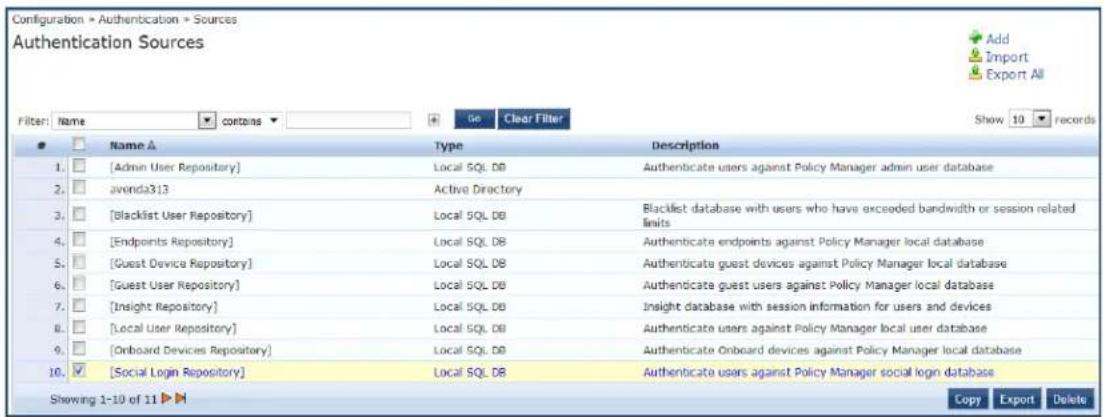 Configuration → Authentication → Sources Authentication Sources Filter: Name ▼ contains ▼ Go Clear Filter Show 10 records Name ▲ Type Description 1. [Admin User Repository] Local SQL DB Authenticate users against Policy Manager admin user database 2. avenda313 Active Directory 3. [Blacklist User Repository] Local SQL DB Blacklist database with users who have exceeded bandwidth or session related limits 4. [Endpoints Repository] Local SQL DB Authenticate endpoints against Policy Manager local database 5. [Guest Device Repository] Local SQL DB Authenticate guest devices against Policy Manager local database 6. [Guest User Repository] Local SQL DB Authenticate guest users against Policy Manager local database 7. [Insight Repository] Local SQL DB Insight database with session information for users and devices 8. [Local User Repository] Local SQL DB Authenticate users against Policy Manager local user database 9. [Onboard Devices Repository] Local SQL DB Authenticate Onboard devices against Policy Manager local database 10. [Social Login Repository] Local SQL DB Authenticate users against Policy Manager social login database Showing 1-10 of 11 ▶ Copy Export Delete