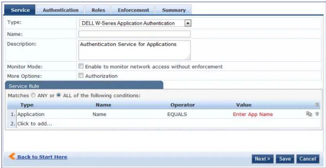 Service Authentication Roles Enforcement Summary Type: DELL W-Series Application Authentication Name: Description: Authentication Service for Applications Monitor Mode: Enable to monitor network access without enforcement More Options: Authorization Service Rule Matches ○ ANY or ● ALL of the following conditions: Type Name Operator Value 1. Application Name EQUALS Enter App Name 2. Click to add... Back to Start Here Next > Save Cancel