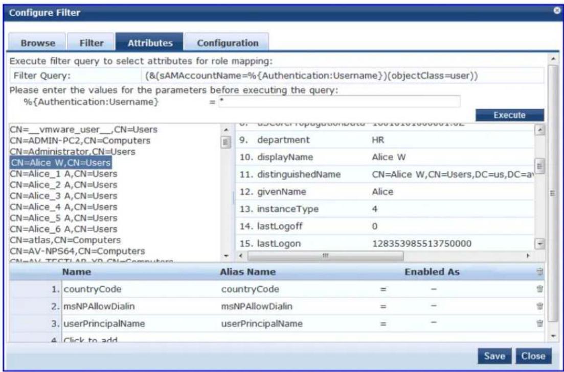 Configure Filter Browse Filter Attributes Configuration Execute filter query to select attributes for role mapping: Filter Query: (&(sAMAccountName=%{Authentication:Username})(objectClass=user)) Please enter the values for the parameters before executing the query: %{Authentication:Username} = * Execute CN=_vmware_user_,CN=Users CN=ADMIN-PC2,CN=Computers CN=Administrator,CN=Users CN=Alice W,CN=Users CN=Alice_1 A,CN=Users CN=Alice_2 A,CN=Users CN=Alice_3 A,CN=Users CN=Alice_4 A,CN=Users CN=Alice_5 A,CN=Users CN=Alice_6 A,CN=Users CN=atlas,CN=Computers CN=AV-NPS64,CN=Computers CN=AV-TESTLAB-YD-CN=Computers 9. department HR 10. displayName Alice W 11. distinguishedName CN=Alice W,CN=Users,DC=us,DC=a 12. givenName Alice 13. instanceType 4 14. lastLogoff 0 15. lastLogon 128353985513750000 Alias Name Enabled As 1. countryCode countryCode = - 2. msNPAllowDialin msNPAllowDialin = - 3. userPrincipalNameicerPrincipalName = - 4. Click to add Save Close