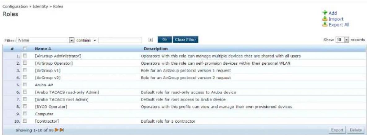 Configuration > Identity > Roles Roles Filter: Name contains Go Clear Filter Show 10 records Name ▲ Description 1. [AirGroup Administrator] Operators with this role can manage multiple devices that are shared with all users 2. [AirGroup Operator] Operators with this role can self-provision devices within their personal WLAN 3. [AirGroup v1] Role for an AirGroup protocol version 1 request 4. [AirGroup v2] Role for an AirGroup protocol version 2 request 5. Aruba-AP 6. [Aruba TACACS read-only Admin] Default role for read-only access to Aruba device 7. [Aruba TACACS root Admin] Default role for root access to Aruba device 8. [BYOD Operator] Operators with this profile can view and manage their own provisioned devices 9. Computer 10. [Contractor] Default role for a contractor Showing 1-10 of 99 ▶ Export Delete