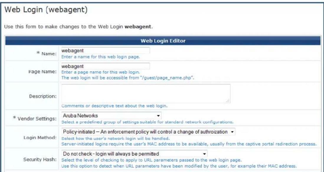 Web Login (webagent) Use this form to make changes to the Web Login webagent. * Name: webagent Enter a name for this web login page. Page Name: webagent Enter a page name for this web login. The web login will be accessible from "/guest/page_name.php". Description: Comments or descriptive text about the web login. * Vendor Settings: Aruba Networks Select a predefined group of settings suitable for standard network configurations. Login Method: Policy-initiated – An enforcement policy will control a change of authroization Select how the user's network login will be handled. Server-initiated logins require the user's MAC address to be available, usually from the captive portal redirection process. Security Hash: Do not check- login will always be permitted Select the level of checking to apply to URL parameters passed to the web login page. Use this option to detect when URL parameters have been modified by the user, for example their MAC address.