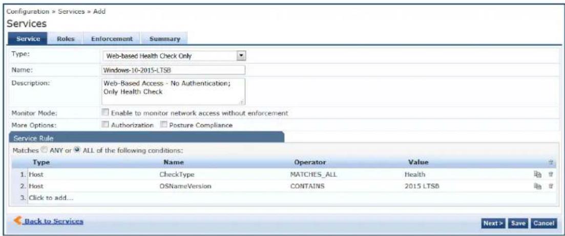 Configuration > Services > Add Services Service Roles Enforcement Summary Type: Web-based Health Check Only Name: Windows-10-2015-LTSB Description: Web-Based Access - No Authentication; Only Health Check Monitor Mode: Enable to monitor network access without enforcement More Options: Authorization Posture Compliance Service Rule Matches ANY or ALL of the following conditions: Type Name Operator Value 1.Host CheckType MATCHES_ALL.Health 2.Host OSNameVersion CONTAINS 2015 LTSB 3.Click to add... Back to Services Next > Save Cancel