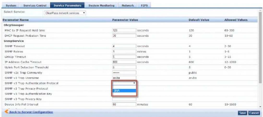 Select Service: ClearPass network services Parameter Name Parameter Value Default Value Allowed Values DhcpSnooper MAC to IP Request Hold time 120 seconds 120 60-300 DHCP Request Probabon Time 30 seconds 30 10-60 SnmpService SNMP Timeout 4 seconds 4 2-30 SNMP Retries 1 Retries 1 1-5 LinkUp Timeout 5 seconds 5 3-15 IP Address Cache Timeout 600 seconds 600 12-1200 Uplink Port Detection Threshold 6 5 0-20 SNMP v2c Trap Community ******** public SNMP v3 Trap Username aruba aruba SNMP v3 Trap Authentication Protocol SNMP v3 Trap Privacy Protocol SHA SNMP v3 Trap Authentication Key SNMP v3 Trap Privacy Key Device Info Poll Interval 60 minutes 60 10-1500 Back to Server Configuration Save Cancel