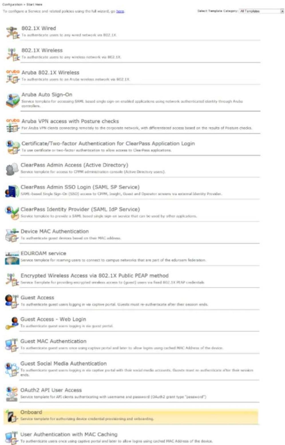 Configuration > Start Here To configure a Service and related policies using the full wizard, go here. Select Template Category: All Templates 802.1X Wired To authenticate users to any wired network via 802.1X. 802.1X Wireless To authenticate users to any wireless network via 802.1X. oruba Aruba 802.1X Wireless To authenticate users to an Aruba wireless network via 802.1X. Aruba Auto Sign-On Service template for accessing SAML based single sign-on enabled applications using network authenticated identity through Anuba controllers. oruba Aruba VPN access with Posture checks For Anuba VPN clients connecting remotely to the corporate network, with differentiated access based on the results of Posture checks. Certificate/Two-factor Authentication for ClearPass Application Login To use certificate or two-factor authentication to allow access to ClearPass applications. ClearPass Admin Access (Active Directory) Service template for access to CPPM administration console (Active Directory users). ClearPass Admin SSO Login (SAML SP Service) SAML-based Single Sign-On (SSO) access to CPPM, Insight, Guest and Operator screens via external Identity Provider. ClearPass Identity Provider (SAML IdP Service) Service template to provide a SAML based single sign-on service that can be used by other applications. Device MAC Authentication To authenticate guest devices based on their MAC address. EDUROAM service Service template for roaming users to connect to campus networks that are part of the eduroam federation. Encrypted Wireless Access via 802.1X Public PEAP method Service Template for providing encrypted wireless access to (guest) users via fixed 802.1X PEAP credentials Guest Access To authenticate guest users logging in via captive portal. Guests must re-authenticate after their session ends. Guest Access - Web Login To authenticate guest users logging in via guest portal. Guest MAC Authentication To authenticate guest users once using captive portal and later to allow logs using cached MAC Address of the device. Guest Social Media Authentication To authenticate guest users logging in via captive portal with their social media accounts. Guests must re-authenticate after their session ends. OAuth2 API User Access Service template for API clients authenticating with username and password (OAuth2 grant type "password") Onboard Service template for authorizing device credential provisioning and onboarding. User Authentication with MAC Caching To authenticate users once using captive portal and later to allow logs using cached MAC Address of the device.