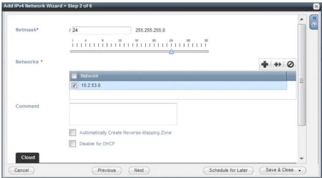 Add IPv4 Network Wizard > Step 2 of 6 Netmask* / 24 255.255.255.0 1 4 8 12 16 20 24 28 32 Networks * Network 10.2.53.0 Comment Automatically Create Reverse-Mapping Zone Disable for DHCP Cloud Cancel Previous Next Schedule for Later Save & Close