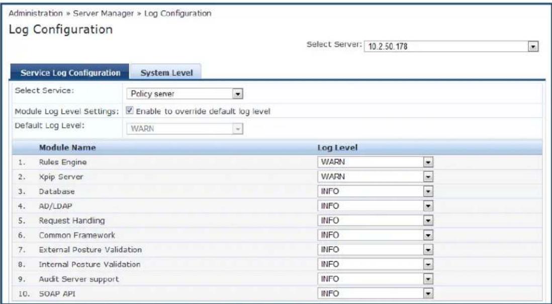 Administration » Server Manager » Log Configuration Log Configuration Select Server: 10.2.50.178 Service Log Configuration System Level Select Service: Policy server Module Log Level Settings: Enable to override default log level Default Log Level: WARN Module Name Log Level 1. Rules Engine WARN 2. Xpip Server WARN 3. Database INFO 4. AD/LDAP INFO 5. Request Handling INFO 6. Common Framework INFO 7. External Posture Validation INFO 8. Internal Posture Validation INFO 9. Audit Server support INFO 10. SOAP API INFO
