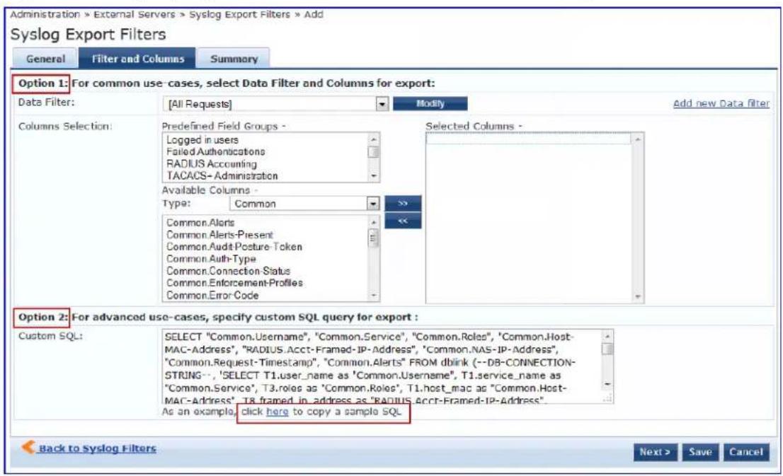 Administration > External Servers > Syslog Export Filters > Add Syslog Export Filters General Filter and Columns Summary Option 1: For common use -cases, select Data Filter and Columns for export: Data Filter: [All Requests] Modify Add new Data Filter Columns Selection: Predefined Field Groups - Logged in users Failed Authentications RADIUS Accounting TACACS- Administration Available Columns - Type: Common Selected Columns - Common.Aloris Common.Aleris-Present Common.Audit Posture Token Common Auth-Type Common.Connection Status Common.Enforcement-Profiles Common.Error Code Option 2: For advanced use -cases, specify custom SQL query for export : Custom SQL: SELECT "Common.Usage", "Common.Service", "Common.Roles", "Common.Host-MAC-Address", "RADIUS.Acct-Framed-IP-Address", "Common.NAS-IP-Address", "Common.Request-Timestamp", "Common.Alerts" FROM dblink (--DB-CONNECTION-STRING--,'SELECT T1.user_name as 'Common.Usage', T1.service_name as "Common.Service', T3.roles as 'Common.Roles', T1.host_mac as "Common.Host-MAC-Address', T8.framed_in_address as "RADIUS.Acct-Framed-IP-Address". As an example, click here to copy a sample SQL. Back to Syslog Filters Next > Save Cancel