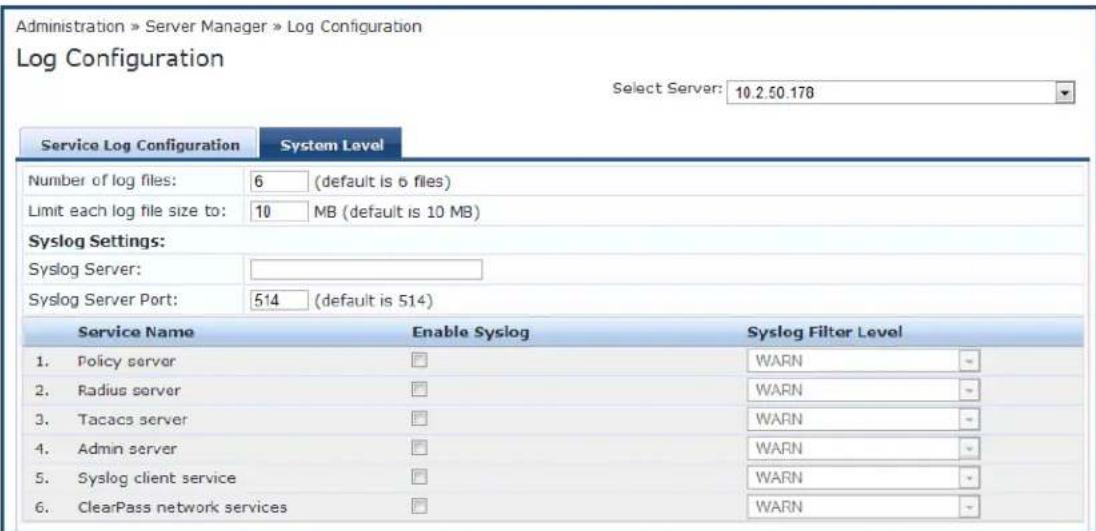 Administration » Server Manager » Log Configuration Log Configuration Select Server: 10.2.50.178 Service Log Configuration System Level Number of log files: 6 (default is 6 files) Limit each log file size to: 10 MB (default is 10 MB) Syslog Settings: Syslog Server: Syslog Server Port: 514 (default is 514) Service Name Enable Syslog Syslog Filter Level 1. Policy server □ WARN - 2. Radius server □ WARN - 3. Tacacs server □ WARN - 4. Admin server □ WARN - 5. Syslog client service □ WARN - 6. ClearPass network services □ WARN -