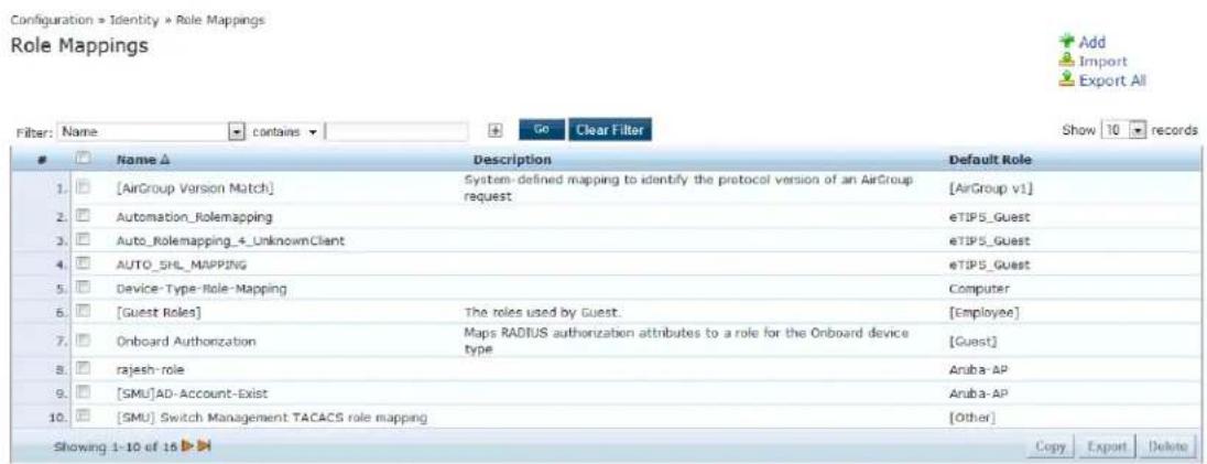 Configuration » Identity » Role Mappings Role Mappings Filter: Name ▼ contains ▼ Go Clear Filter Show 10 records Name ▲ Description Default Role 1. [AirGroup Version Match] System-defined mapping to identify the protocol version of an AirGroup request [AirGroup v1] 2. Automation_Rolemapping eTIP5_Guest 3. Auto_Rolemapping_4_UnknownClient eTIP5_Guest 4. AUTO_SHL_MAPPING eTIP5_Guest 5. Device-Type-Role-Mapping Computer 6. [Guest Roles] The roles used by Guest: [Employee] 7. Onboard Authorization Maps RADIUS authorization attributes to a role for the Onboard device type [Guest] 8. rajesh-role Aruba-AP 9. [SMU]AD-Account-Exist Aruba-AP 10. [SMU] Switch Management TACACS role mapping [Other] Showing 1-10 of 15 ➤ Copy Export Delete