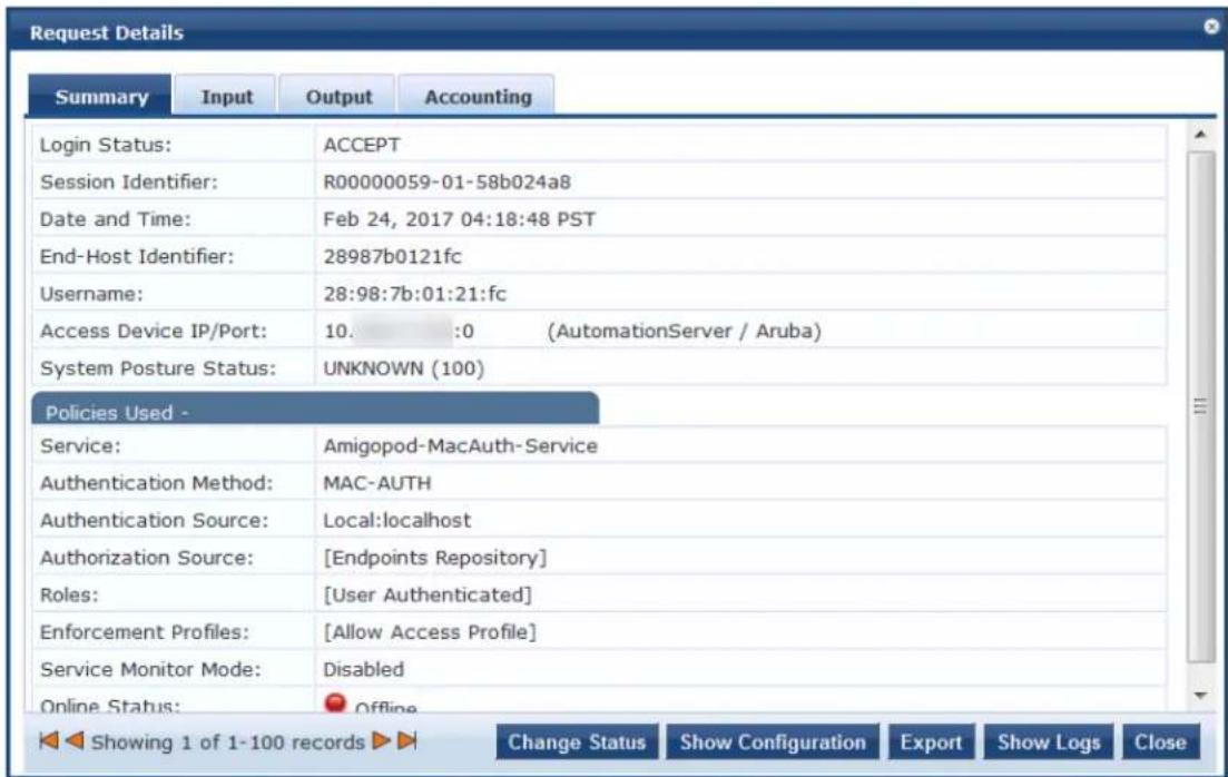 Request Details Summary Input Output Accounting Login Status: ACCEPT Session Identifier: R00000059-01-58b024a8 Date and Time: Feb 24, 2017 04:18:48 PST End-Host Identifier: 28987b0121fc Username: 28:98:7b:01:21:fc Access Device IP/Port: 10. :0 (AutomationServer / Aruba) System Posture Status: UNKNOWN (100) Policies Used - Service: Amigopod-MacAuth-Service Authentication Method: MAC-AUTH Authentication Source: Local:localhost Authorization Source: [Endpoints Repository] Roles: [User Authenticated] Enforcement Profiles: [Allow Access Profile] Service Monitor Mode: Disabled Online Status: Offline Showing 1 of 1-100 records Change Status Show Configuration Export Show Logs Close