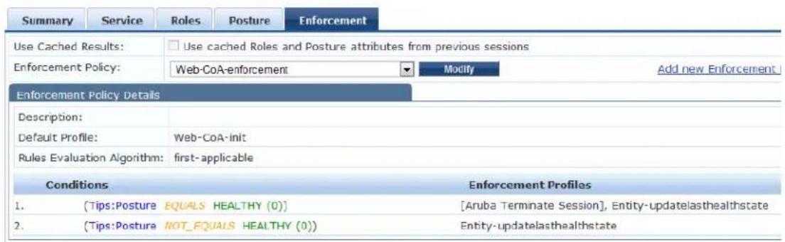 Summary Service Roles Posture Enforcement Use Cached Results: Use cached Roles and Posture attributes from previous sessions Enforcement Policy: Web-CoA-enforcement Modify Add new Enforcement Enforcement Policy Details Description: Default Profile: Web-CoA-init Rules Evaluation Algorithm: first-applicable Conditions 1. (Tips:Posture EQUALS HEALTHY (0)) 2. (Tips:Posture NOT_EQUALS HEALTHY (0)) Enforcement Profiles [Aruba Terminate Session], Entity-updatelasthealthstate Entity-updatelasthealthstate