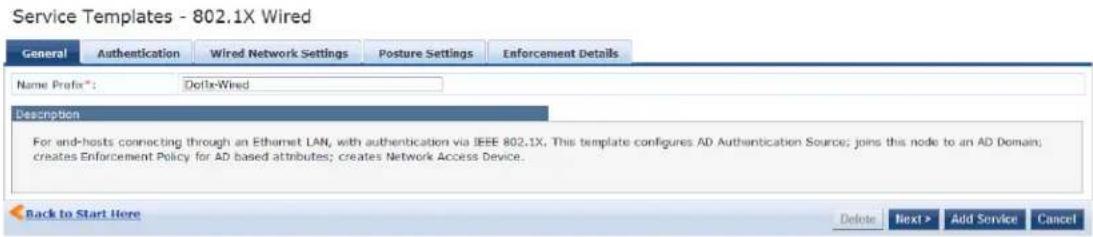 Service Templates - 802.1X Wired General Authentication Wired Network Settings Posture Settings Enforcement Details Name Prefix*: DoFix-Wired Description For end-hosts connecting through an Ethernet LAN, with authentication via IEEE 802.1X, This template configures AD Authentication Source; joins this node to an AD Domain; creates Enforcement Policy for AD based attributes; creates Network Access Device. Back to Start Here Delete Next > Add Service Cancel
