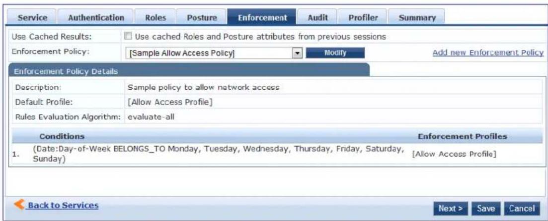 Service Authentication Roles Posture Enforcement Audit Profiler Summary Use Cached Results: Use cached Roles and Posture attributes from previous sessions Enforcement Policy: [Sample Allow Access Policy] Modify Add new Enforcement Policy Enforcement Policy Details Description: Sample policy to allow network access Default Profile: [Allow Access Profile] Rules Evaluation Algorithm: evaluate-all Conditions Enforcement Profiles 1. (Date:Day-of-Week BELONGS_TO Monday, Tuesday, Wednesday, Thursday, Friday, Saturday, Sunday) [Allow Access Profile] Back to Services Next > Save Cancel