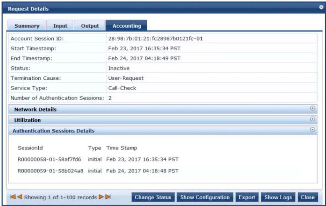 Request Details Summary Input Output Accounting Account Session ID: 28:98:7b:01:21:fc28987b0121fc-01 Start Timestamp: Feb 23, 2017 16:35:34 PST End Timestamp: Feb 24, 2017 04:18:49 PST Status: Inactive Termination Cause: User-Request Service Type: Call-Check Number of Authentication Sessions: 2 Network Details Utilization Authentication Sessions Details SessionId Type Time Stamp R00000058-01-58af7fd6 initial Feb 23, 2017 16:35:34 PST R00000059-01-58b024a8 initial Feb 24, 2017 04:18:48 PST Showing 1 of 1-100 records Change Status Show Configuration Export Show Logs Close