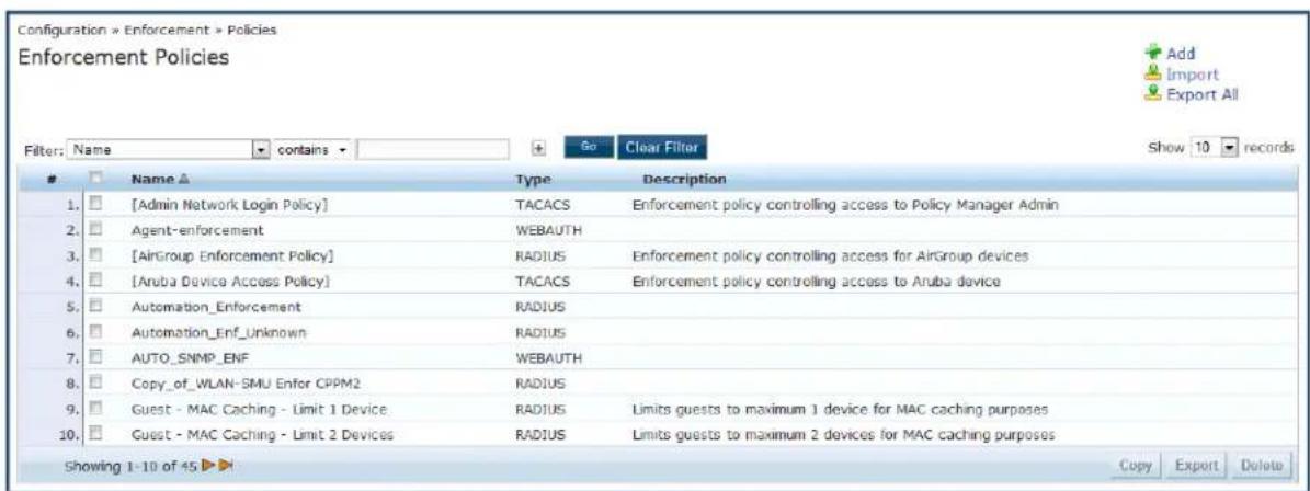 Configuration » Enforcement » Policies Enforcement Policies Filter: Name ▼ contains ▼ Go Clear Filter Show 10 records Name ▲ Type Description 1. [Admin Network Login Policy] TACACS Enforcement policy controlling access to Policy Manager Admin 2. Agent-enforcement WEBAUTH 3. [AirGroup Enforcement Policy] RADIUS Enforcement policy controlling access for AirGroup devices 4. [Aruba Device Access Policy] TACACS Enforcement policy controlling access to Aruba device 5. Automation_Enforcement RADIUS 6. Automation_Enf_Unknown RADIUS 7. AUTO_SNMP_ENF WEBAUTH 8. Copy_of_WLAN-SMU Enfor CPPM2 RADIUS 9. Guest - MAC Caching - Limit 1 Device. RADIUS Limits guests to maximum 1 device for MAC caching purposes 10. Guest - MAC Caching - Limit 2 Devices RADIUS Limits guests to maximum 2 devices for MAC caching purposes Showing 1-10 of 45 ▶ Copy Export Delete