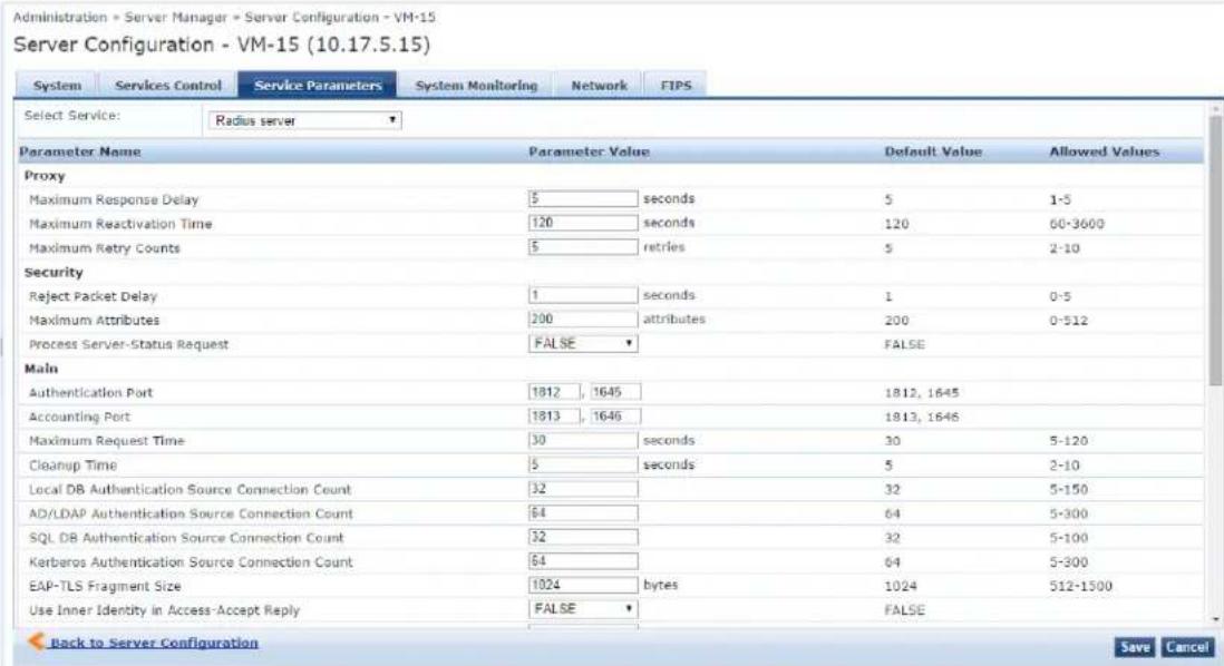 Administration - Server Manager - Server Configuration - VM-15 Server Configuration - VM-15 (10.17.5.15) System Services Control Service Parameters System Monitoring Network FIPS Select Service: Radius server Parameter Name Parameter Value Default Value Allowed Values Proxy Maximum Response Delay 5 seconds 5 1-5 Maximum Reactivation Time 120 seconds 120 60-3600 Maximum Retry Counts 5=retries 5 2-10 Security Reject Packet Delay 1 seconds 1 0-5 Maximum Attributes 200 attributes 200 0-512 Process Server-Status Request FALSE FALSE Main Authentication Port 1812_1645 1812_1645 Accounting Port 1813_1646 1813_1646 Maximum Request Time 30 seconds 30 5-120 Cleanup Time 5 seconds 5 2-10 Local DB Authentication Source Connection Count 32 32 5-150 AD/LDAP Authentication Source Connection Count 64 64 5-300 SQL DB Authentication Source Connection Count 32 32 5-100 Kerberos Authentication Source Connection Count 64 64 5-300 EAP-TLS Fragment Size 1024(bytes 1024 512-1500 Use Inner Identity in Access-Accept Reply FALSE FALSE Back to Server Configuration Save Cancel