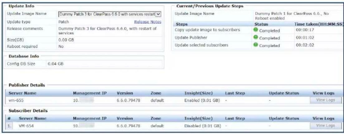 Update Info Update Image Name Dummy Patch 3 for ClearPass 6.6.0 with services restart ✓ Update type Patch Release Notes Release comments Dummy Patch 3 for ClearPass 6.6.0, with restart of services Size(GB) 0.00 GB Reboot required No Current/Previous Update Steps Update Image Name Dummy Patch 1 for ClearPass 6.6., No Reboot enabled Steps Status Time taken(HH:MM:SS) Copy update image to subscribers Completed 00:00:17 Update Publisher Completed 00:01:02 Update selected subscribers Completed 00:02:02 Database Info Config DB Size 0.04 GB Publisher Details Server Name Management IP Version Zone Insight(Size) Last Step Update Status View Logs vm-655 10. 6.6.0.79478 default Enabled (0.01 GB) - - View Logs Subscriber Details Server Name Management IP Version Zone Insight(Size) Last Step Update Status View Logs 1 VM-654 10. 6.6.0.79478 default Disabled (0.01 GB) - - View Logs