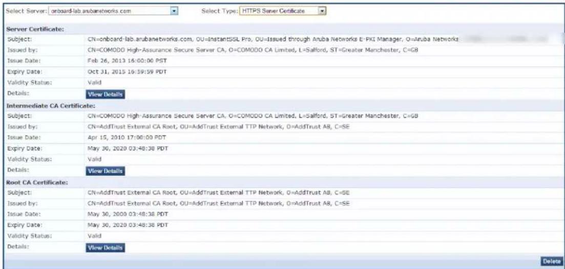 Select Server: onboard-lab.arubanetworks.com Select Type: HTTPS Server Certificate Server Certificate: Subject: CN=onboard-lab.arubanetworks.com, OU=InstantSSL Pro, OU=Issued through Anuba Networks E-PKI Manager, O=Anuba Networks Issued by: CN=COMODO High-Assurance Secure Server CA, O=COMODO CA Limited, L=Salford, ST=Greater Manchester, C=GB Issue Date: Feb 26, 2013 16:00:00 PDT Expiry Date: Oct 31, 2015 16:39:39 PDT Validity Status: Valid Details: View Details Intermediate CA Certificate: Subject: CN=COMODO High-Assurance Secure Server CA, O=COMODO CA Limited, L=Salford, ST=Greater Manchester, C=GB Issued by: CN=AddTrust External CA Root, OU=AddTrust External TTP Network, O=AddTrust A8, C=SE Issue Date: Apr 15, 2010 17:00:00 PDT Expiry Date: May 30, 2020 03:48:38 PDT Validity Status: Valid Details: View Details Root CA Certificate: Subject: CN=AddTrust External CA Root, OU=AddTrust External TTP Network, O=AddTrust A8, C=SE Issued by: CN=AddTrust External CA Root, OU=AddTrust External TTP Network, O=AddTrust A8, C=SE Issue Date: May 30, 2020 03:48:38 PDT Expiry Date: May 30, 2020 03:48:38 PDT Validity Status: Valid Details: View Details Delete