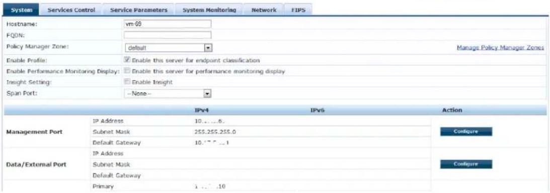 System Services Control Service Parameters System Monitoring Network FIPS Hostname: vm-69 FQDN: Policy Manager Zone: default Manage Policy Manager Zones Enable Profile: Enable this server for endpoint classification Enable Performance Monitoring Display: Enable this server for performance monitoring display Insight Setting: Enable Insight Span Port: -None-- IPv4 IPv6 Action Management Port IP Address 10....6. Subnet Mask 255.255.255.0 Default Gateway 10.17.7...1 Data/External Port IP Address Subnet Mask Default Gateway Primary 1...10 Configure Configure Configure