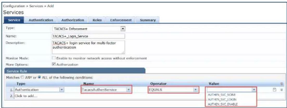 Configuration > Services > Add Services Service Authentication Authorization Roles Enforcement Summary Type: TACACS+ Enforcement Name: TACACS+_Login_Service Description: TACACS+ login service for multi-factor authentication Monitor Mode: Enable to monitor network access without enforcement More Options: Authorization Service Rule Matches ANY or ALL of the following conditions: Type Name Operator Value 1. Authentication TacacsAuthenService EQUALS 2. Click to add... AUTHEN_SVC_NONE AUTHEN_SVC_LOGIN AUTHEN_SVC_ENABLE