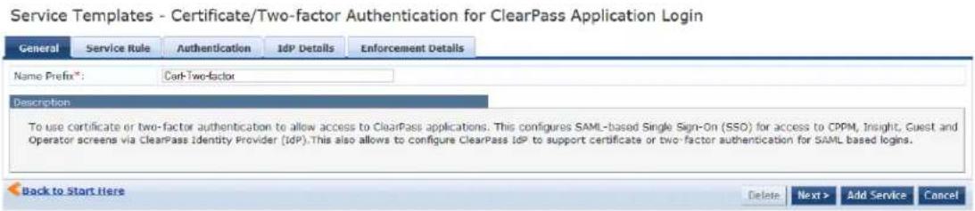 Service Templates - Certificate/Two-factor Authentication for ClearPass Application Login General Service Rule Authentication IdP Details Enforcement Details Name Prefix®: Corl-Two-factor Description To use certificate or two-factor authentication to allow access to ClearPass applications. This configures SAML-based Single Sign-On (SSO) for access to CPPM, Insight, Guest and Operator screens via ClearPass Identity Provider (IDP).This also allows to configure ClearPass IdP to support certificate or two-factor authentication for SAML based logins. Back to Start Here Delete Next > Add Service Cancel
