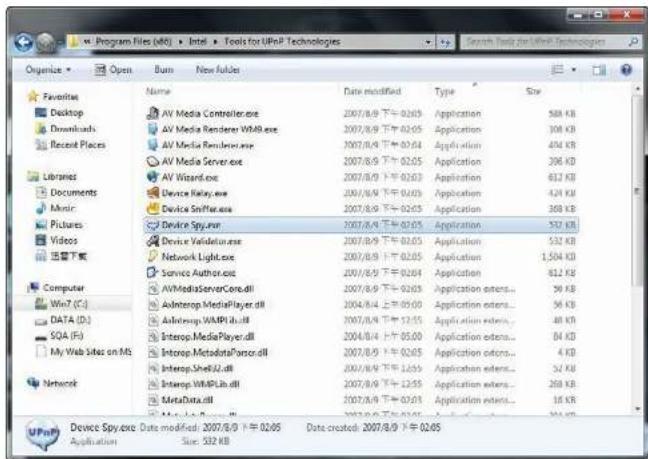 Program Files (aK) - Intel - Tools for UPnP Technologies Organize Open Burn New folders Favorites Desktop Downloads Recent Places Libraries Documents Music Pictures Videos 连接下载 Computer Win7 (C:) DATA (D:) SOA (F:) My Web Sites on MS Network Name Date modified Type Size AV Media Controller.exe 2007/8/9 下午 02:05 Application 588 KB AV Media Renderer WAPI.exe 2007/8/9 下午 02:05 Application 308 KB AV Media Renderer.exe 2007/8/9 下午 02:04 Application 404 KB AV Media Server.exe 2007/8/9 下午 02:05 Application 206 KB AV Wizard.exe 2007/8/9 下午 02:03 Application 612 KB Device Relay.exe 2007/8/9 下午 02:05 Application 424 KB Device Smffer.exe 2007/8/9 下午 02:05 Application 368 KB Device Spy.exe 2007/8/9 下午 02:05 Application 532 KB Device Validation.exe 2007/8/9 下午 02:05 Application 532 KB Network Light.exe 2007/8/9 下午 02:05 Application 1,504 KB Service Author.exe 2007/8/9 下午 02:04 Application 812 KB AVMediaServerCore.dll 2007/8/9 下午 02:03 Application stores... 36 KB Autotrop MediaPlayer.dll 2004/8/4 下午 05:00 Application stores... 36 KB Autotrop WAPI.dll 2007/8/9 下午 52:55 Application stores... 48 KB Autotrop MediaPlayer.dll 2004/8/4 下午 05:00 Application stores... 84 KB Autotrop MetadataPonce.dll 2007/8/9 下午 02:05 Application stores... 4 KB Autotrop Sheet2.dll 2007/8/9 下午 16:55 Application stores... 52 KB Autotrop WAPILdb.dll 2007/8/9 下午 12:55 Application stores... 268 KB MetaData.dll 2007/8/9 下午 07:01 Application stores... 16 KB Mai Data.dll 2007/8/9 下午 16:55 Application stores... 36 KB Device Spy.exe Date modified: 2007/8/9 下午 02:05 Date created: 2007/8/9 下午 02:05 Application Size: 532 KB