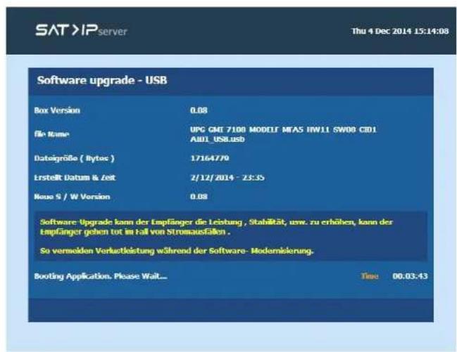 SAT >IP server Thu 4 Dec 2014 15:14:08 Software upgrade - USB Box Version 0.08 file Name UPG GMI 7100 MODELF MEAS HW11 SW00 CID1 AID1_USB.USB Dategröße ( Bytes ) 1716479 Ersteift Datum & Zeit 2/12/2014 - 2E:35 Neue S / W Version 0.08 Software Upgrade kann der Empfänger die Leistung , Stabilität, usw. zu erhöhen, kann der Empfänger gehen tot im Fall von Stromausfällen . So vermelden Verlustleistung während der Software- Modernisierung. Booting Application. Please Wait... Time 00.03.43