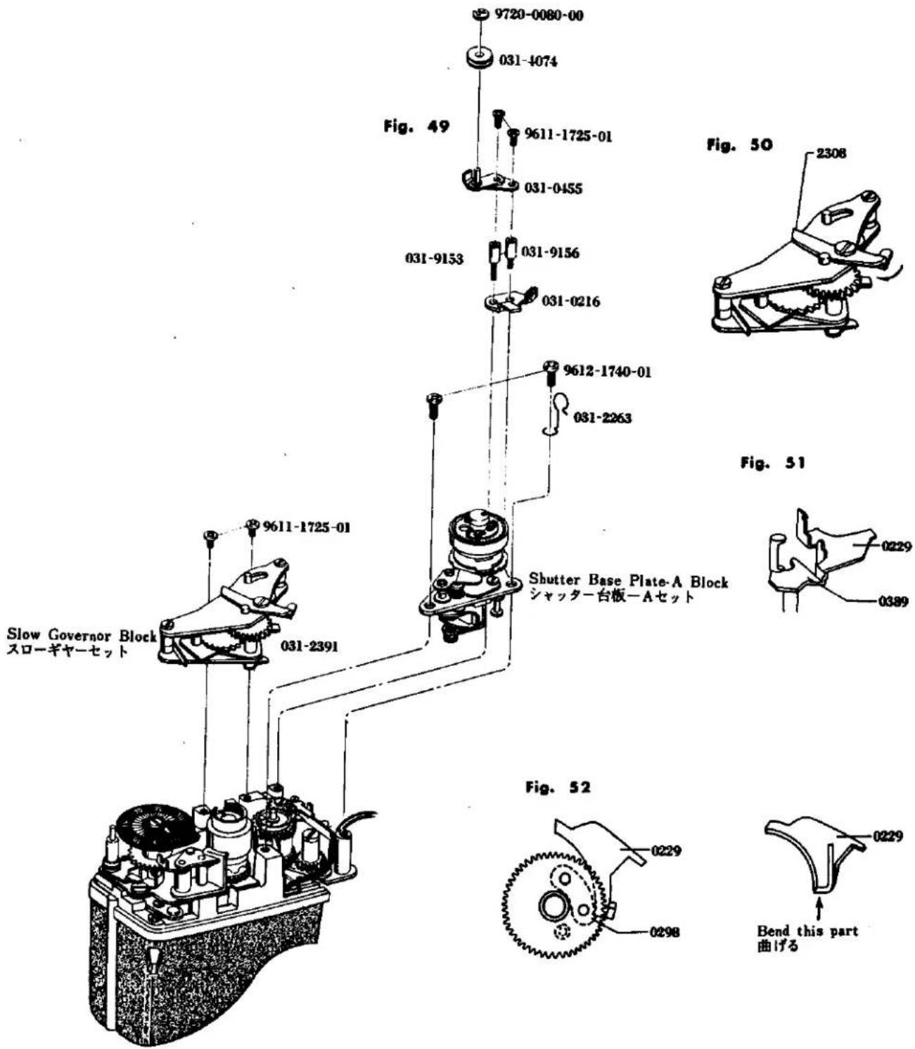 9720-0080-00 031-4074 Fig. 49 9611-1725-01 031-0455 031-9153 031-9156 031-0216 9612-1740-01 031-2263 Fig. 50 2308 Slow Governor Block Sローギヤーセット 9611-1725-01 031-2391 Shutter Base Plate-A Block シャッター台板一Aセット Fig. 51 0229 0389 Fig. 52 0229 0298 Bend this part 曲げる