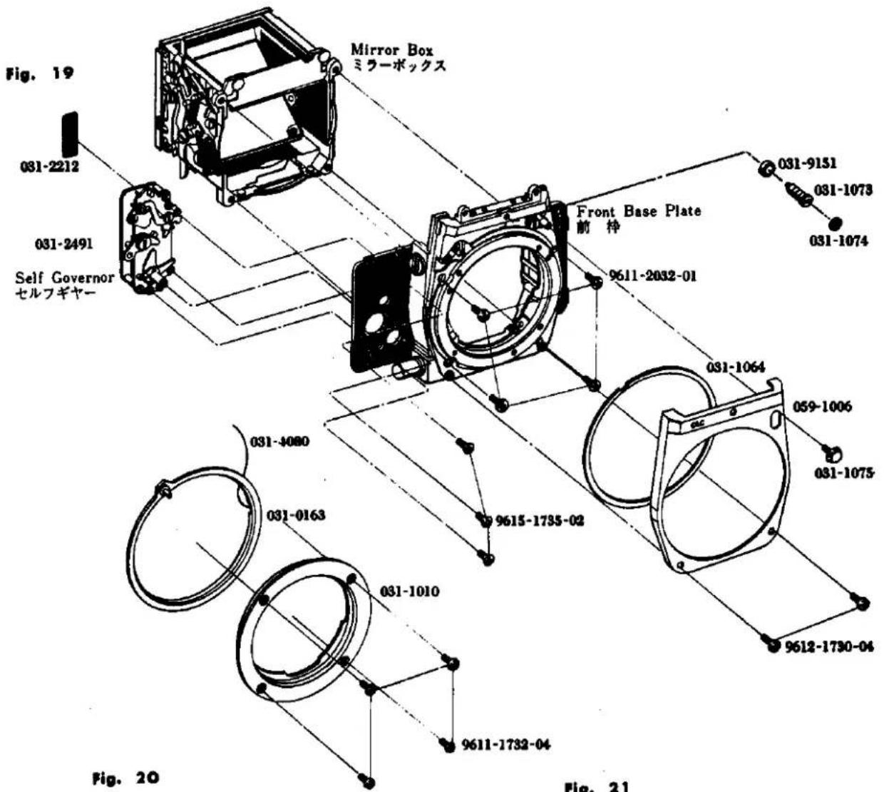 Fig. 19 031-2212 031-2491 Self Governor セルフギヤー Mirror Box ミラーボックス Front Base Plate 前枠 031-9151 031-1073 031-1074 031-4080 031-0163 031-1010 9611-2032-01 9615-1735-02 9612-1730-04 031-1064 059-1006 031-1075 Fig. 20 Fig. 21