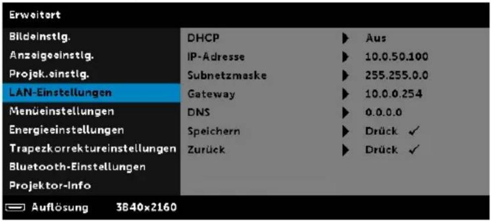 Erweitert Bildeinstig. Anzeigeeinstig. Projek.einstig. LAN-Einstellungen Menüeinstellungen Energieeinstellungen Trapezkorrektureinstellungen Bluetooth-Einstellungen Projektor-Info DHCP IP-Adresse Subnetzmaske Gateway DNS Speichern Zurück Aus 10.0.50.100 255.255.0.0 10.0.0.254 0.0.0.0 Drück ✓ Drück ✓ Auflösung 3840x2160