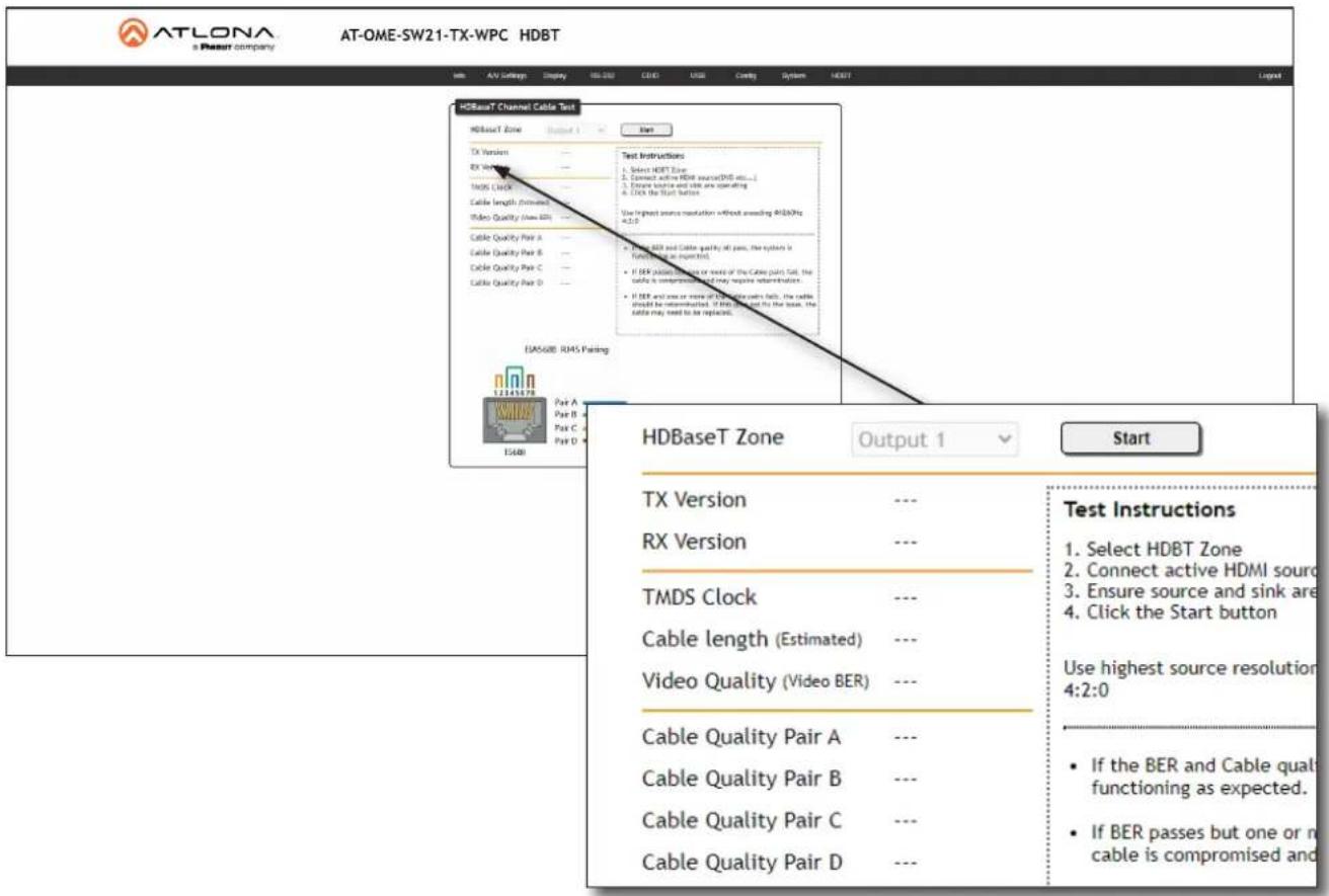 ATLONA a Resort company AT-OME-SW21-TX-WPC HDBT Info A/V Settings Display 00:000 CLOUD CPU Load Control System HDBT HDBaseT Channel Cable Test HDBaseT Zone Output 1 Start Test Instructions TX Version RX Version TMDS Clock Cable length (inferred) Video Quality (View EBI) Cable Quality Pair A Cable Quality Pair B Cable Quality Pair C Cable Quality Pair D EAS68B RJ45 Parking 12345978 Part A Part B Part C Part D HDBaseT Zone Output 1 Start TX Version --- Test Instructions RX Version --- Select HDBT Zone TMDS Clock --- Connect active HDMI source Cable length (Estimated) --- Ensure source and sink area Video Quality (Video BER) --- Click the Start button Cable Quality Pair A --- Use highest source resolution Cable Quality Pair B --- If the BER and Cable quality functioning as expected. Cable Quality Pair C --- If BER passes but one or no cable is compromised and