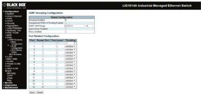 BLACK BOX LIG1014A Industrial Managed Ethernet Switch Configuration • System • Growth Ethernet • Ports • DHCP • Security • Aggregation • Loop Protection • Soliming Tools • HVAC Profile • MVR • HVAC • IGBP Snooping • E&P • Configuration • VLAN • Configuration: • Port Timing • Port • MLS Snooping • LLDP • MAC Toggle • VLANs • HVAC VLANs • VCL • WWD VLAN • OAT • Monitoring • CWP • S/low • Sog • Monitor • Diagnostics • Maintenance IGMP Snooping Configuration Global Configuration Snoping Enabled Unweighted IPAC#4 Flooding Enabled IOSP: DSM Range 252.0.0.8 / 8 Leave Proxy Enabled Proxy Enabled Port Related Configuration Port | Router | Port | Fast Leave | Shorting | * | □ | □ | □ | ◇ | 1 | □ | □ | unlmkt ▼ 2 | □ | □ | unlmkt ▼ 3 | □ | □ | unlmkt ▼ 4 | □ | □ | unlmkt ▼ 5 | □ | □ | unlmkt ▼ 6 | □ | □ | unlmkt ▼ 7 | □ | □ | unlmkt ▼ 8 | □ | □ | unlmkt ▼ 9 | □ | □ | unlmkt ▼ 10 | □ | □ | unlmkt ▼ 11 | □ | □ | unlmkt ▼ 12 | □ | □ | unlmkt ▼ 13 | □ | □ | unlmkt ▼ 14 √ | □ | unlmkt ▼ Save | Read