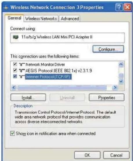 Wireless Network Connection 3 Properties General Wireless Networks Advanced Connect using: 11a/b/g Wireless LAN Min PCI Adapter II Configure... This connection uses the following items: ✓ Network Monitor Driver ✓ AEGIS Protocol (IEEE 802.1x) v2.3.1.9 ✓ Internet Protocol (TCP/IP) Install... Uninstall Properties Description Transmission Control Protocol/Internet Protocol. The default wide area network protocol that provides communication across diverse interconnected networks. ✓ Show icon in notification area when connected OK Cancel