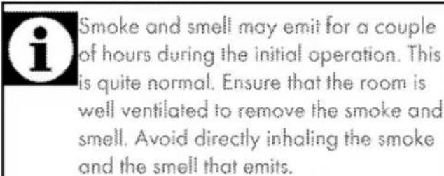 Smoke and smell may emit for a couple of hours during the initial operation. This is quite normal. Ensure that the room is well ventilated to remove the smoke and smell. Avoid directly inhaling the smoke and the smell that emits.