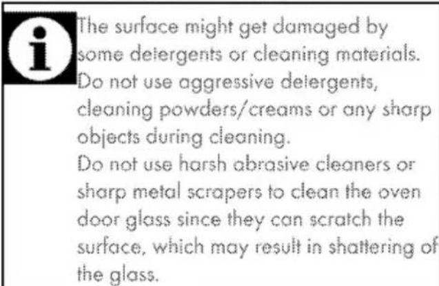 The surface might get damaged by some detergents or cleaning materials. Do not use aggressive detergents, cleaning powders/creams or any sharp objects during cleaning. Do not use harsh abrasive cleaners or sharp metal scrapers to clean the oven door glass since they can scratch the surface, which may result in shattering of the glass.