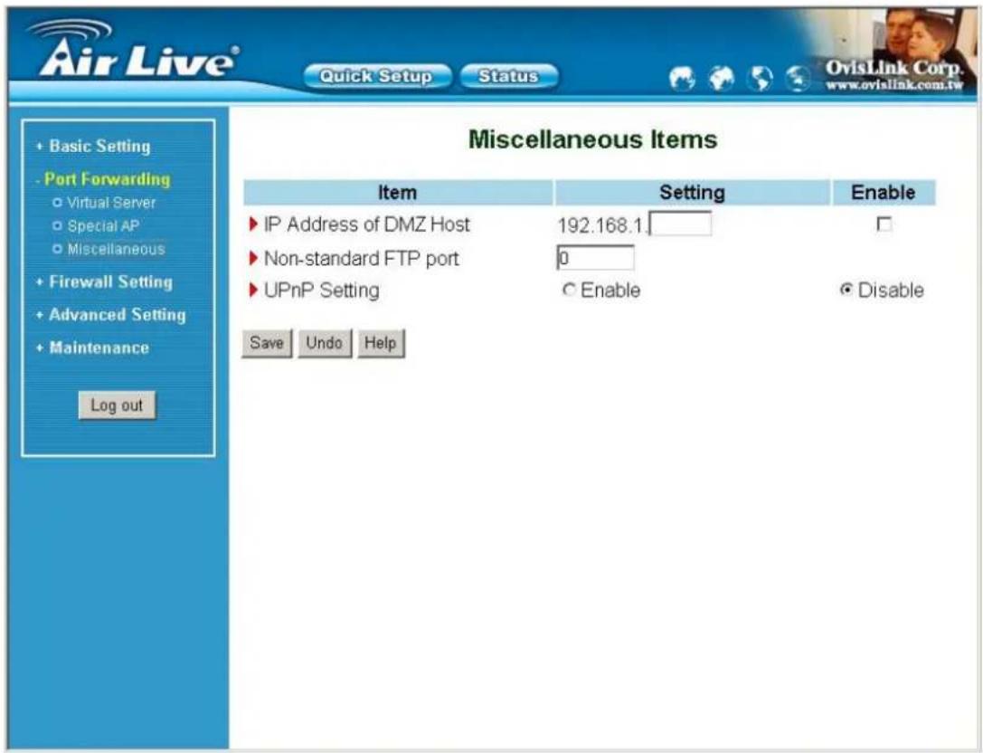 Air Live® Quick Setup Status OvisLink Corp. www.ovislink.com.tw + Basic Setting - Port Forwarding ○ Virtual Server ○ Special AP ○ Miscellaneous + Firewall Setting + Advanced Setting + Maintenance Log out Miscellaneous Items Item Setting Enable ► IP Address of DMZ Host 192.168.1_ ► Non-standard FTP port 0_ ► UPnP Setting ○ Enable ○ Disable Save Undo Help